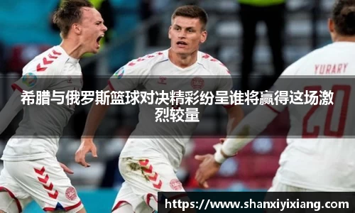 希腊与俄罗斯篮球对决精彩纷呈谁将赢得这场激烈较量