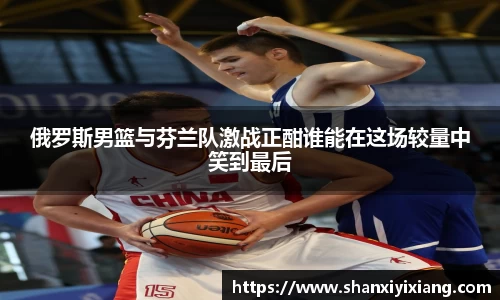 俄罗斯男篮与芬兰队激战正酣谁能在这场较量中笑到最后
